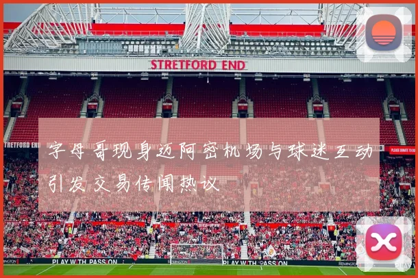 字母哥现身迈阿密机场与球迷互动引发交易传闻热议