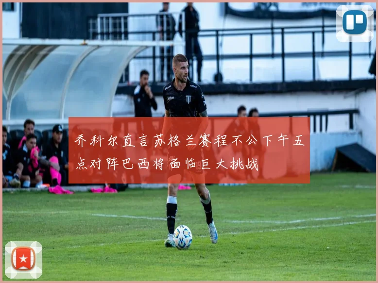 乔科尔直言苏格兰赛程不公下午五点对阵巴西将面临巨大挑战