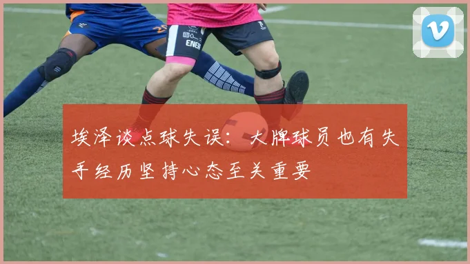 埃泽谈点球失误：大牌球员也有失手经历坚持心态至关重要