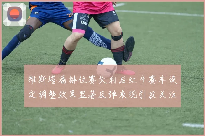 维斯塔潘排位赛失利后红牛赛车设定调整效果显著反弹表现引发关注