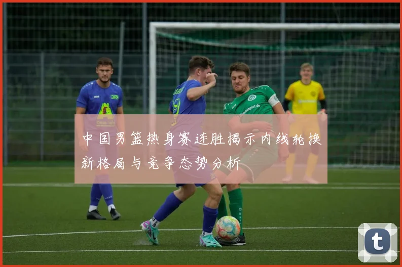 中国男篮热身赛连胜揭示内线轮换新格局与竞争态势分析