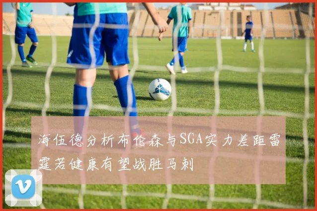 海伍德分析布伦森与SGA实力差距雷霆若健康有望战胜马刺